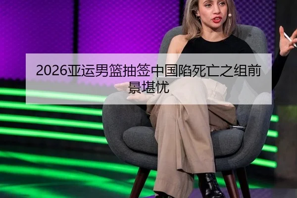 2026亚运男篮抽签中国陷死亡之组前景堪忧